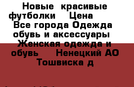 Новые, красивые футболки  › Цена ­ 550 - Все города Одежда, обувь и аксессуары » Женская одежда и обувь   . Ненецкий АО,Тошвиска д.